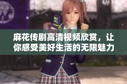 麻花传剧高清视频欣赏，让你感受美好生活的无限魅力