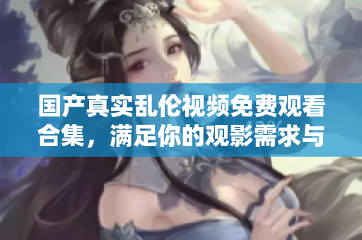国产真实乱伦视频免费观看合集，满足你的观影需求与欲望探索