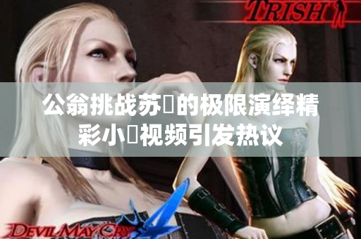 公翁挑战苏玥的极限演绎精彩小泬视频引发热议