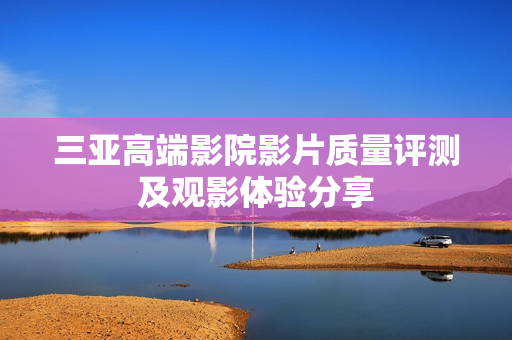 三亚高端影院影片质量评测及观影体验分享