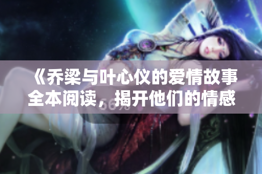 《乔梁与叶心仪的爱情故事全本阅读，揭开他们的情感纠葛》