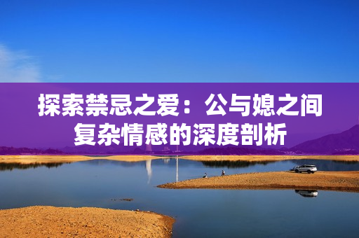 探索禁忌之爱：公与媳之间复杂情感的深度剖析