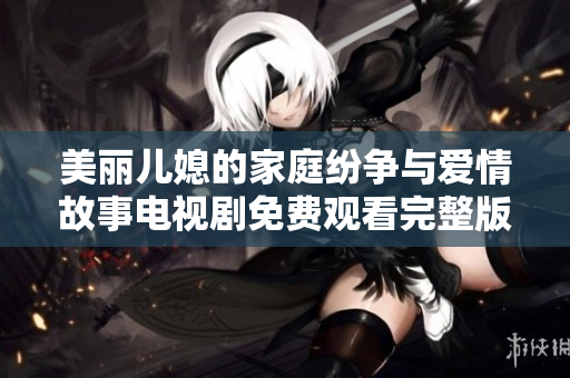 美丽儿媳的家庭纷争与爱情故事电视剧免费观看完整版引人入胜