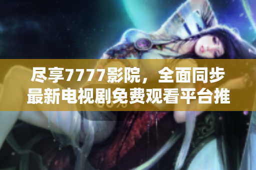 尽享7777影院，全面同步最新电视剧免费观看平台推荐与攻略