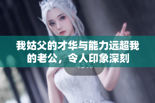 我姑父的才华与能力远超我的老公，令人印象深刻