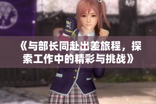 《与部长同赴出差旅程，探索工作中的精彩与挑战》