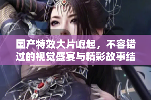 国产特效大片崛起，不容错过的视觉盛宴与精彩故事结合