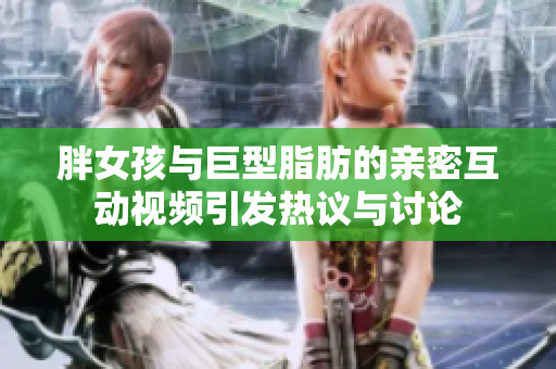 胖女孩与巨型脂肪的亲密互动视频引发热议与讨论
