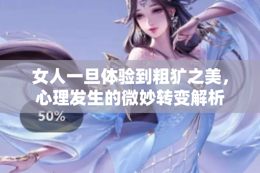 女人一旦体验到粗犷之美，心理发生的微妙转变解析