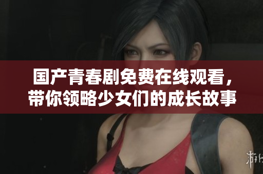 国产青春剧免费在线观看，带你领略少女们的成长故事与风采