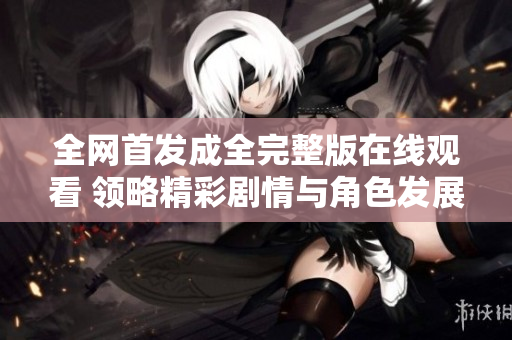 全网首发成全完整版在线观看 领略精彩剧情与角色发展