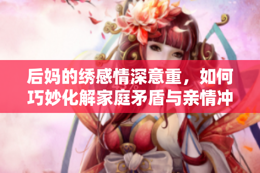 后妈的绣感情深意重，如何巧妙化解家庭矛盾与亲情冲突