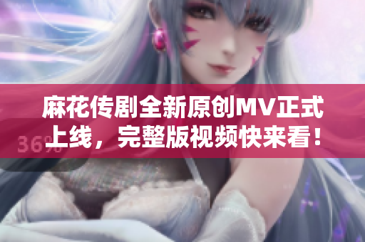 麻花传剧全新原创MV正式上线，完整版视频快来看！