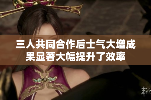 三人共同合作后士气大增成果显著大幅提升了效率
