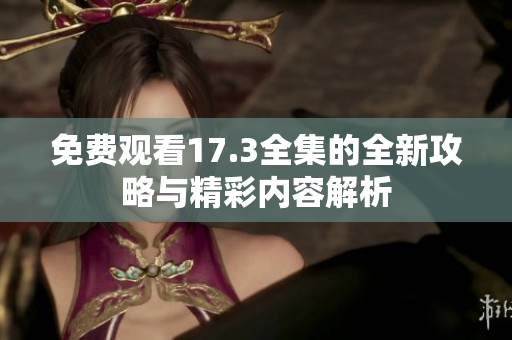 免费观看17.3全集的全新攻略与精彩内容解析