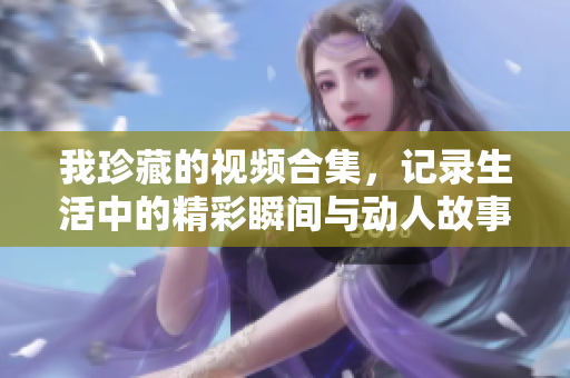 我珍藏的视频合集，记录生活中的精彩瞬间与动人故事