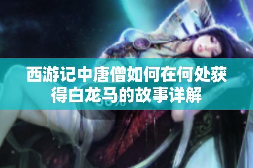 西游记中唐僧如何在何处获得白龙马的故事详解