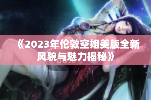 《2023年伦敦空姐美版全新风貌与魅力揭秘》