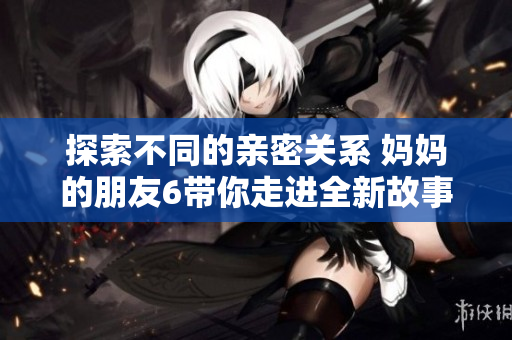 探索不同的亲密关系 妈妈的朋友6带你走进全新故事境界