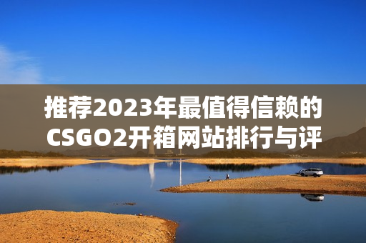 推荐2023年最值得信赖的CSGO2开箱网站排行与评测