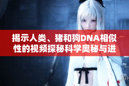 揭示人类、猪和狗DNA相似性的视频探秘科学奥秘与进化关系