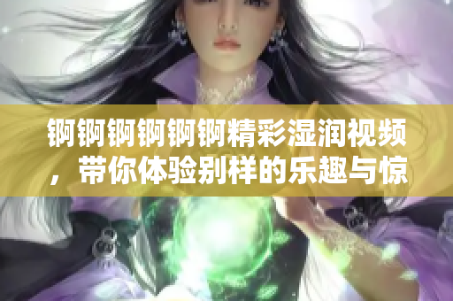 锕锕锕锕锕锕精彩湿润视频，带你体验别样的乐趣与惊喜
