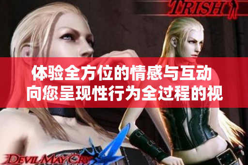 体验全方位的情感与互动 向您呈现性行为全过程的视频内容