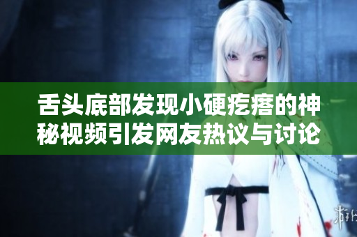 舌头底部发现小硬疙瘩的神秘视频引发网友热议与讨论