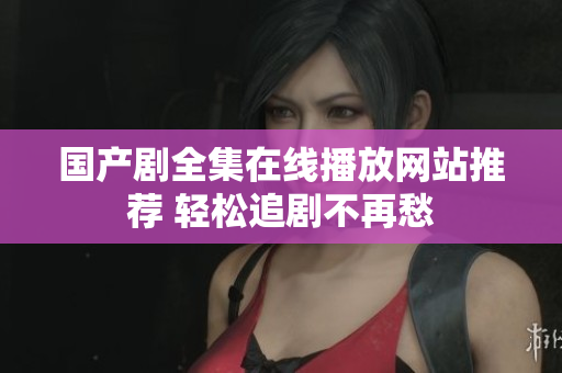 国产剧全集在线播放网站推荐 轻松追剧不再愁
