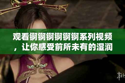 观看锕锕锕锕锕锕系列视频，让你感受前所未有的湿润体验