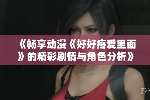 《畅享动漫《好好疼爱里面》的精彩剧情与角色分析》