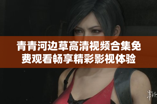 青青河边草高清视频合集免费观看畅享精彩影视体验