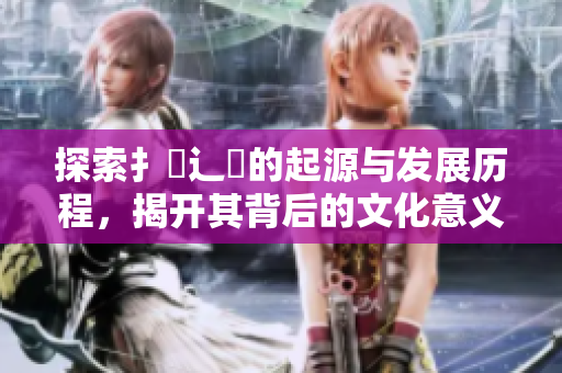 探索扌喿辶畐的起源与发展历程，揭开其背后的文化意义