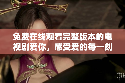 免费在线观看完整版本的电视剧爱你，感受爱的每一刻与感动