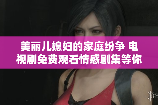 美丽儿媳妇的家庭纷争 电视剧免费观看情感剧集等你来追