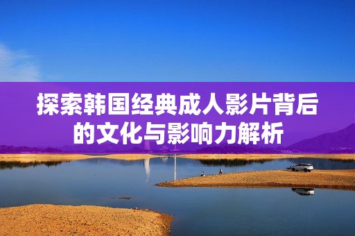 探索韩国经典成人影片背后的文化与影响力解析