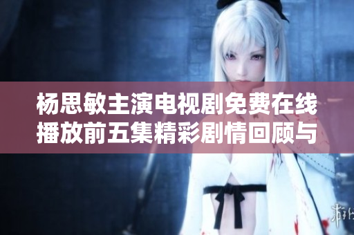 杨思敏主演电视剧免费在线播放前五集精彩剧情回顾与评析