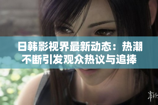 日韩影视界最新动态：热潮不断引发观众热议与追捧