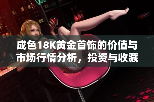 成色18K黄金首饰的价值与市场行情分析，投资与收藏的最佳选择