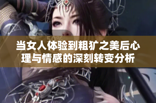 当女人体验到粗犷之美后心理与情感的深刻转变分析