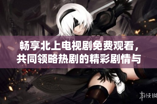 畅享北上电视剧免费观看，共同领略热剧的精彩剧情与精彩演绎