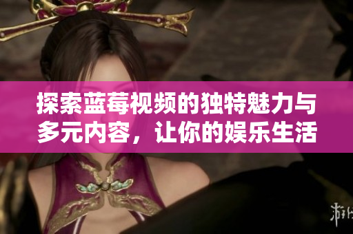 探索蓝莓视频的独特魅力与多元内容，让你的娱乐生活更精彩
