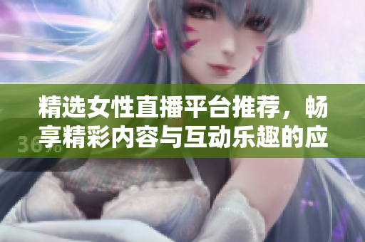 精选女性直播平台推荐，畅享精彩内容与互动乐趣的应用大全