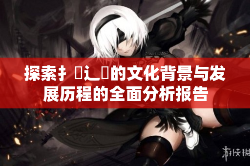 探索扌喿辶畐的文化背景与发展历程的全面分析报告