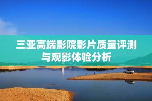 三亚高端影院影片质量评测与观影体验分析