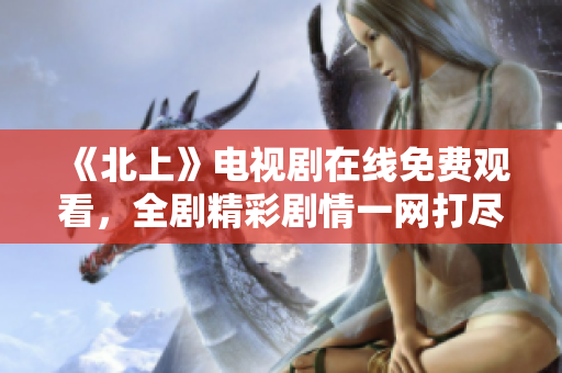 《北上》电视剧在线免费观看，全剧精彩剧情一网打尽！