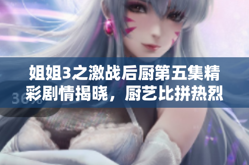 姐姐3之激战后厨第五集精彩剧情揭晓，厨艺比拼热烈上演
