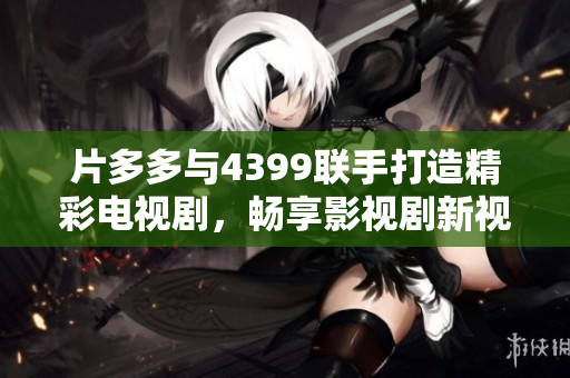 片多多与4399联手打造精彩电视剧，畅享影视剧新视界