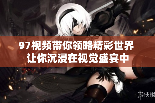 97视频带你领略精彩世界 让你沉浸在视觉盛宴中