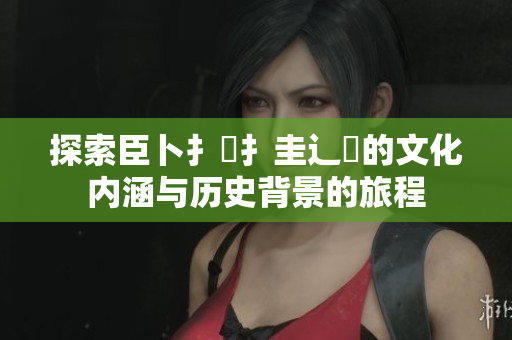 探索臣卜扌喿扌圭辶畐的文化内涵与历史背景的旅程